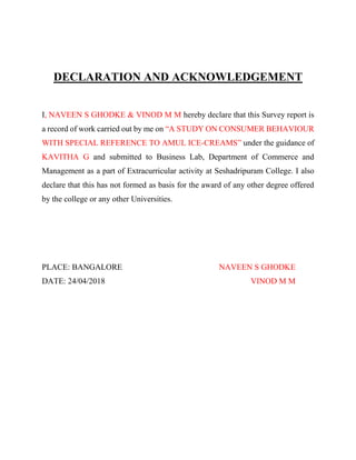 DECLARATION AND ACKNOWLEDGEMENT
I, NAVEEN S GHODKE & VINOD M M hereby declare that this Survey report is
a record of work carried out by me on “A STUDY ON CONSUMER BEHAVIOUR
WITH SPECIAL REFERENCE TO AMUL ICE-CREAMS” under the guidance of
KAVITHA G and submitted to Business Lab, Department of Commerce and
Management as a part of Extracurricular activity at Seshadripuram College. I also
declare that this has not formed as basis for the award of any other degree offered
by the college or any other Universities.
PLACE: BANGALORE NAVEEN S GHODKE
DATE: 24/04/2018 VINOD M M
 