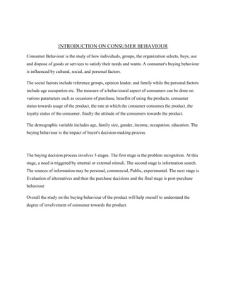 INTRODUCTION ON CONSUMER BEHAVIOUR
Consumer Behaviour is the study of how individuals, groups, the organization selects, buys, use
and dispose of goods or services to satisfy their needs and wants. A consumer's buying behaviour
is influenced by cultural, social, and personal factors.
The social factors include reference groups, opinion leader, and family while the personal factors
include age occupation etc. The measure of a behavioural aspect of consumers can be done on
various parameters such as occasions of purchase, benefits of using the products, consumer
status towards usage of the product, the rate at which the consumer consumes the product, the
loyalty status of the consumer, finally the attitude of the consumers towards the product.
The demographic variable includes age, family size, gender, income, occupation, education. The
buying behaviour is the impact of buyer's decision-making process.
The buying decision process involves 5 stages. The first stage is the problem recognition. At this
stage, a need is triggered by internal or external stimuli. The second stage is information search.
The sources of information may be personal, commercial, Public, experimental. The next stage is
Evaluation of alternatives and then the purchase decisions and the final stage is post-purchase
behaviour.
Overall the study on the buying behaviour of the product will help oneself to understand the
degree of involvement of consumer towards the product.
 