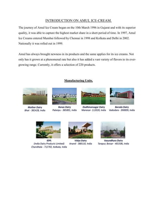 INTRODUCTION ON AMUL ICE-CREAM.
The journey of Amul Ice Cream began on the 10th March 1996 in Gujarat and with its superior
quality, it was able to capture the highest market share in a short period of time. In 1997, Amul
Ice Creams entered Mumbai followed by Chennai in 1998 and Kolkata and Delhi in 2002.
Nationally it was rolled out in 1999.
Amul has always brought newness in its products and the same applies for its ice creams. Not
only has it grown at a phenomenal rate but also it has added a vast variety of flavors to its ever-
growing range. Currently, it offers a selection of 220 products.
Manufacturing Units.
 