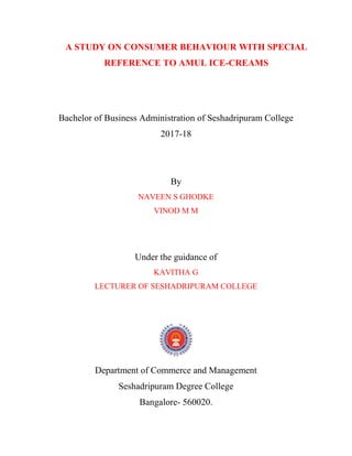 A STUDY ON CONSUMER BEHAVIOUR WITH SPECIAL
REFERENCE TO AMUL ICE-CREAMS
Bachelor of Business Administration of Seshadripuram College
2017-18
By
NAVEEN S GHODKE
VINOD M M
Under the guidance of
KAVITHA G
LECTURER OF SESHADRIPURAM COLLEGE
Department of Commerce and Management
Seshadripuram Degree College
Bangalore- 560020.
 