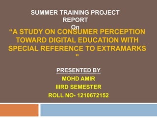 “A STUDY ON CONSUMER PERCEPTION
TOWARD DIGITAL EDUCATION WITH
SPECIAL REFERENCE TO EXTRAMARKS
"
PRESENTED BY
MOHD AMIR
IIIRD SEMESTER
ROLL NO- 1210672152
SUMMER TRAINING PROJECT
REPORT
On
 