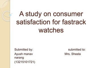 A study on consumer
satisfaction for fastrack
watches
Submitted by: submitted to:
Ayush manav Mrs. Sheela
narang
(13215101721)
 