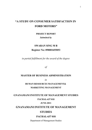 1




 “A STUDY ON CONSUMER SATISFACTION IN
                  FORD MOTORS”

                   PROJECT REPORT
                       Submitted by


                  SWARAN SING M B
               Register No: 098001655053


     in partial fulfillment for the award of the degree


                            of


    MASTER OF BUSINESS ADMINISTRATION
                            in
        HUMAN RESOURCES MANAGEMENT&
              MARKETING MANAGEMENT


GNANAMANI INSTITUTE OF MANAGEMENT STUDIES
                     PACHAL-637 018
                        JUNE-2011
 GNANAMANI INSTITUTE OF MANAGEMENT
                       STUDIES
                   PACHAL-637 018
             Department of Management Studies
 
