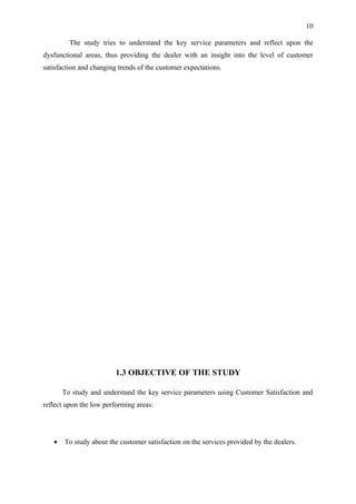 10

         The study tries to understand the key service parameters and reflect upon the
dysfunctional areas, thus providing the dealer with an insight into the level of customer
satisfaction and changing trends of the customer expectations.




                         1.3 OBJECTIVE OF THE STUDY

       To study and understand the key service parameters using Customer Satisfaction and
reflect upon the low performing areas:




   •   To study about the customer satisfaction on the services provided by the dealers.
 