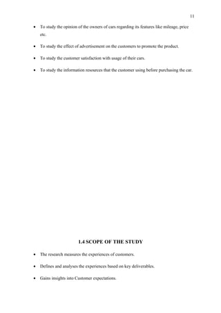 11

•   To study the opinion of the owners of cars regarding its features like mileage, price
    etc.

•   To study the effect of advertisement on the customers to promote the product.

•   To study the customer satisfaction with usage of their cars.

•   To study the information resources that the customer using before purchasing the car.




                         1.4 SCOPE OF THE STUDY

•   The research measures the experiences of customers.

•   Defines and analyses the experiences based on key deliverables.

•   Gains insights into Customer expectations.
 