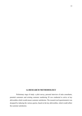 13




                        1.6 RESEARCH METHODOLOGY

         Preliminary stage of study- a pilot survey, personal interview of sales consultants,
potential customers and existing customer numbering 20 was conducted to arrive at key
deliverables which would ensure customer satisfaction. The research tool (questionnaire) was
designed by inducing the various queries, based on the key deliverables, which would reflect
the customer satisfaction.
 