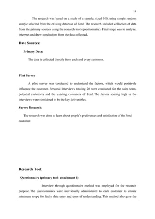 14

            The research was based on a study of a sample, sized 100, using simple random
sample selected from the existing database of Ford. The research included collection of data
from the primary sources using the research tool (questionnaire). Final stage was to analyze,
interpret and draw conclusions from the data collected.

Date Sources:

   Primary Data:

       The data is collected directly from each and every customer.




Pilot Survey

       A pilot survey was conducted to understand the factors, which would positively
influence the customer. Personal Interviews totaling 20 were conducted for the sales team,
potential customers and the existing customers of Ford. The factors scoring high in the
interviews were considered to be the key deliverables.

Survey Research:

   The research was done to learn about people’s preferences and satisfaction of the Ford
customer.




Research Tool:

 Questionnaire (primary tool- attachment 1)

                   Interview through questionnaire method was employed for the research
purpose. The questionnaires were individually administered to each customer to ensure
minimum scope for faulty data entry and error of understanding. This method also gave the
 