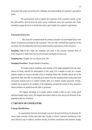15

interviewer the scope of entering into a dialogue and understanding the customer’s perception
better.

             The questionnaire tried to capture the responses of the customers mainly on the
key deliverables, derived from the pilot survey conducted, and a few questions have been
included to gauge the level of satisfaction and to gain insight into customer expectations.




Unstructured interview

               The interview complemented the primary research tool and helped delver into
details of responses provided by the customers. This not only validated the responses of the
customers but also helped the interviewer understand the expectations of the customers.

Sampling Unit: In this study the sampling unit used is the existing customer base of
Ford. Selection is made from the list of Customers during the last one year.

Sampling Size: Sample size was chosen to be 100.

Sampling Procedure: Simple Random Sampling.

              In simple random sampling, each member of the target population has the same
chance of being selected for participation in the study. For a sample to truly be a simple
random sample we need to develop a list or sampling frame that includes almost all of the
population, then from this we randomly pull names from the sampling frame using some kind
of random method such as a random number table or a random number generator. Finally,
numbers are assigned to all members of the population and pull the names of those members
whose numbers are pulled from the table or generator.

           The biggest advantage to a simple random sample is that we get a pretty good
unbiased sample fairly easily. The biggest downside is that we may not get all elements of the
population that are of interest.

1.7 REVIEW OF LITERATURE

Concept Identification-

          As organizations become increasingly customer focused and driven by demand, the
need to gain customer loyalty and retain their loyalty is critical. Customer satisfaction is the
most effective way to achieve customer loyalty. Customer satisfaction and customer loyalty
 