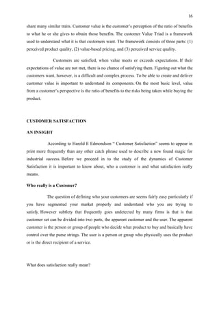 16

share many similar traits. Customer value is the customer’s perception of the ratio of benefits
to what he or she gives to obtain those benefits. The customer Value Triad is a framework
used to understand what it is that customers want. The framework consists of three parts: (1)
perceived product quality, (2) value-based pricing, and (3) perceived service quality.

                Customers are satisfied, when value meets or exceeds expectations. If their
expectations of value are not met, there is no chance of satisfying them. Figuring out what the
customers want, however, is a difficult and complex process. To be able to create and deliver
customer value is important to understand its components. On the most basic level, value
from a customer’s perspective is the ratio of benefits to the risks being taken while buying the
product.




CUSTOMER SATISFACTION

AN INSIGHT

             According to Harold E Edmondson “ Customer Satisfaction” seems to appear in
print more frequently than any other catch phrase used to describe a new found magic for
industrial success. Before we proceed in to the study of the dynamics of Customer
Satisfaction it is important to know about, who a customer is and what satisfaction really
means.

Who really is a Customer?

            The question of defining who your customers are seems fairly easy particularly if
you have segmented your market properly and understand who you are trying to
satisfy. However subtlety that frequently goes undetected by many firms is that is that
customer set can be divided into two parts, the apparent customer and the user. The apparent
customer is the person or group of people who decide what product to buy and basically have
control over the purse strings. The user is a person or group who physically uses the product
or is the direct recipient of a service.




What does satisfaction really mean?
 