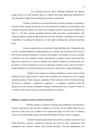 17

                         As in defining customer above, defining satisfaction also appears
simple. However as with customer there is a subtlety that needs addressing. Satisfaction by
most definitions simply means meeting the customer’s requirement.

              Customer satisfaction is a concept that more and more companies are putting at
the heart of their strategy, but for this to be successful they’re needs to be clarity about, what
customer satisfaction means and what needs to happen to drive improvement. Without this,
there is a risk that customer satisfaction becomes little more than a good intention, with
confused objectives failing to address the real issues for customers, one helpful way to look at
the problem is to rephrase the objectives: set the sights on helping the customers meet their
goals.

               Customer satisfaction can be defined in many different ways. Finding the right
way for a company depends on understanding your customer and on having a clear vision of
the role that customer satisfaction is to play in the strategy. For example, a focus on customer
satisfaction can work alongside existing segmentations to support revenue generation from
high value customers or it can be a company-wide objective rooted in the brand values. For
the former, it may be sufficient to focus on improving customer service, but for the latter a
broader definition of customer satisfaction is necessary, closer akin to corporate reputation.

                     Whatever the strategy for customer satisfaction, it must at least include
getting the basics right. Failing to achieve this can destroy the reputation as well as losing
valuable customers. Every customer, regardless of their economic worth to the business, has
the power to influence – positively or negatively – a company’s reputation. Once the
objectives for the customer satisfaction strategy are defined there are a number of steps we
can take to make sure the focus on customer satisfaction is effective.




Building a company around Customer Satisfaction -

                   With the increase in customer’s demands and competition it has become a
lot more important to base the entire company on customer service. When doing this one
must first realize that every member of an organization plays an active role in customer
service. This includes both external customers and internal customers within a company.

                    Customer focused organizations focus both on customer satisfaction and
profit. Achieving customer satisfaction generates the profit. In these organizations top
management has frequent contacts with external customers. The top management uses
 