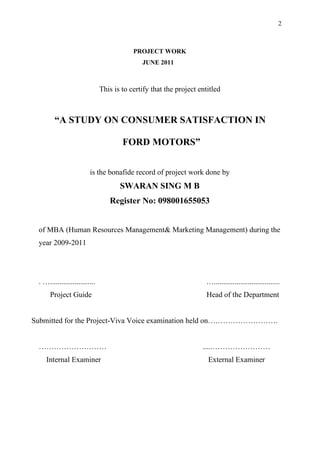 2



                                           PROJECT WORK
                                              JUNE 2011



                               This is to certify that the project entitled



        “A STUDY ON CONSUMER SATISFACTION IN

                                       FORD MOTORS”


                         is the bonafide record of project work done by
                                      SWARAN SING M B
                                  Register No: 098001655053


 of MBA (Human Resources Management& Marketing Management) during the
 year 2009-2011




 . …........................                                         …...................................
      Project Guide                                                  Head of the Department


Submitted for the Project-Viva Voice examination held on……………………….


 ………………………                                                          ....……………………
    Internal Examiner                                                 External Examiner
 