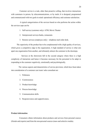 20

           Customer service is a task, other than proactive selling, that involves interactions
with customers in person, by telecommunications, or by mails. It is designed, programmed
and communicated with two goals in mind: operational efficiency and customer satisfaction.

           A typical categorization of the services based on who performs the action within
the services cape can be

           1. Self-service (customer only)- ATM, Movie Theater

           2. Interpersonal services-banks, restaurants

           3. Remote services (employee only) – telephone mail order desk.

       The superiority of the product has to be complemented with a high quality of services,
which gives a competitive edge to the organization. A high standard of service is what sets
apart one organization from another, and ultimately attracts the customer to the doorsteps.

              Services at the showroom fall in the second category where there is a high
complexity of interaction and hence it becomes necessary for the personnel to be adept in
responding to the customer cognitively, emotionally and psychologically.

          The various aspects and characteristics of service provision, which have been taken
into consideration of a customer care team/ sales consultant are

           1. Politeness

           2. Courteousness

           3. Product knowledge

           4. Process knowledge

           5. Communication skills

           6. Responsiveness and supportiveness.




Product information

           Consumers obtain information about products and services from personal sources
(friends and experts) and from the non-personal sources (mass and selective media).
 