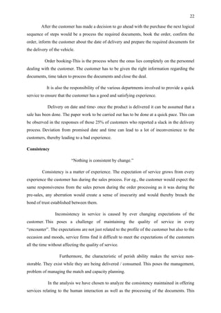 22

        After the customer has made a decision to go ahead with the purchase the next logical
sequence of steps would be a process the required documents, book the order, confirm the
order, inform the customer about the date of delivery and prepare the required documents for
the delivery of the vehicle.

          Order booking-This is the process where the onus lies completely on the personnel
dealing with the customer. The customer has to be given the right information regarding the
documents, time taken to process the documents and close the deal.

           It is also the responsibility of the various departments involved to provide a quick
service to ensure that the customer has a good and satisfying experience.

            Delivery on date and time- once the product is delivered it can be assumed that a
sale has been done. The paper work to be carried out has to be done at a quick pace. This can
be observed in the responses of those 25% of customers who reported a slack in the delivery
process. Deviation from promised date and time can lead to a lot of inconvenience to the
customers, thereby leading to a bad experience.

Consistency

                          “Nothing is consistent by change.”

         Consistency is a matter of experience. The expectation of service grows from every
experience the customer has during the sales process. For eg., the customer would expect the
same responsiveness from the sales person during the order processing as it was during the
pre-sales, any aberration would create a sense of insecurity and would thereby breach the
bond of trust established between them.

                Inconsistency in service is caused by ever changing expectations of the
customer. This poses a challenge of maintaining the quality of service in every
“encounter”. The expectations are not just related to the profile of the customer but also to the
occasion and moods, service firms find it difficult to meet the expectations of the customers
all the time without affecting the quality of service.

                   Furthermore, the characteristic of perish ability makes the service non-
storable. They exist while they are being delivered / consumed. This poses the management,
problem of managing the match and capacity planning.

            In the analysis we have chosen to analyze the consistency maintained in offering
services relating to the human interaction as well as the processing of the documents. This
 