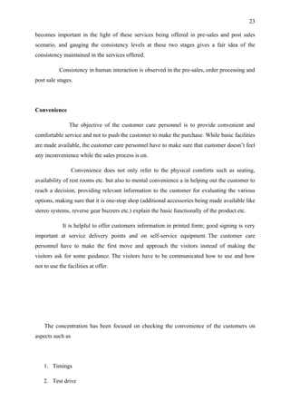 23

becomes important in the light of these services being offered in pre-sales and post sales
scenario, and gauging the consistency levels at these two stages gives a fair idea of the
consistency maintained in the services offered.

           Consistency in human interaction is observed in the pre-sales, order processing and
post sale stages.




Convenience

                The objective of the customer care personnel is to provide convenient and
comfortable service and not to push the customer to make the purchase. While basic facilities
are made available, the customer care personnel have to make sure that customer doesn’t feel
any inconvenience while the sales process is on.

                  Convenience does not only refer to the physical comforts such as seating,
availability of rest rooms etc. but also to mental convenience a in helping out the customer to
reach a decision, providing relevant information to the customer for evaluating the various
options, making sure that it is one-stop shop (additional accessories being made available like
stereo systems, reverse gear buzzers etc.) explain the basic functionally of the product etc.

             It is helpful to offer customers information in printed form; good signing is very
important at service delivery points and on self-service equipment. The customer care
personnel have to make the first move and approach the visitors instead of making the
visitors ask for some guidance. The visitors have to be communicated how to use and how
not to use the facilities at offer.




    The concentration has been focused on checking the convenience of the customers on
aspects such as




    1. Timings

    2. Test drive
 