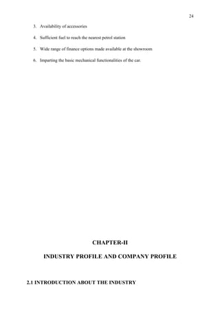 24

  3. Availability of accessories

  4. Sufficient fuel to reach the nearest petrol station

  5. Wide range of finance options made available at the showroom

  6. Imparting the basic mechanical functionalities of the car.




                                    CHAPTER-II

       INDUSTRY PROFILE AND COMPANY PROFILE



2.1 INTRODUCTION ABOUT THE INDUSTRY
 