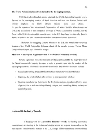 26

The World Automobile Industry is turned to the developing markets.

           With the developed markets almost saturated, the World Automobile Industry is now
focused on the developing markets of South America and Asia, and Eastern Europe with
special      emphasis      on     BRIC      (Brazil,    Russia,     India,    and    China).
As per the reports of the International Organization of Motor Vehicle Manufacturers or
OICA(the association of the companies involved in World Automobile Industry), for the
fiscal end in 2010, the automobile manufacturers in the U.S. have been overtaken by those in
Japan, in terms of the total volume of automobile units manufactured worldwide.

              However, the struggling General Motors of the U.S. still remain the worldwide
leaders of the World Automobile Industry, ahead of the rapidly growing Toyota Motor
Corporation of Japan, by a substantial margin.

Measures to be adopted by global leaders of the World Automobile Industry.

           Several significant economic measures are being considered by the major players of
the World Automobile Industry in order to make a smooth entry into the markets of the
developing countries, and to make a name for themselves. The effective measures include:

   •      Reducing the selling prices of the automobiles manufactured in their factories

   •      Improving the levels of after-sales services to keep customers satisfied

   •      Opening manufacturing factories in the developing nations, to reduce effective costs
          of production as well as saving shipping charges, and enhancing prompt delivery of
          automobile units.




Automobile Industry Trends



                 In keeping with the Automobile Industry Trends, the leading automobile
manufacturers are turning to the Asian markets that appear set to grow immensely over the
next decade. The automobile markets in the U.S., Europe and the Japan have almost matured
 