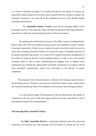 27

as a result of saturation and appear set to decline through the next decade. In contrast, the
automobile markets spread over the entire Asian continent (with the exception of Japan), are
constantly increasing in size and will be the destination for most of the globally leading
automobile manufacturers.

               The Automobile Industry Trends reveal that the emerging markets of the
developing nations of Asia especially China, and India are backed by their huge population
growth rate, to add to the growing national economy of these two nations.



         The rapid growth of the national economy of the BRIC countries (including Brazil,
Russia, India, and China) has enabled a growing section of the population of these countries
to purchase automobiles. Global surveys conducted recently reveal that within the next ten
years, these emerging automobile markets will account for nearly a whooping 90 percent of
the global automobile sales growth. As a result of this, leading Automobile manufacturers of
the world are setting up factories in the emerging markets, in order to serve the potential
consumers better as well as reduce manufacturing and shipping costs. In addition, these
arrangements are enabling the leading global automobile manufacturers to compete with the
local automobile manufacturers, which were flourishing in the absence of quality
competition.



        The prosperity of the national economy is reflected in the rising per capita income of
the developing nations. Therefore, increasing Gross Domestic Product and per capita income
have raised the purchasing ability of the population that constitutes these emerging markets.



          As a growing percentage of the population in the developed nations age rapidly, in
comparison to the rest of the world, these aging numbers necessitate automobiles to fit the
physiological change of the world population.




The Emerging India Automobile Market.




           The India Automobile Market is a promising industrial sector that is growing
immensely every passing year. The passenger cars are referred to, through the use of the
 
