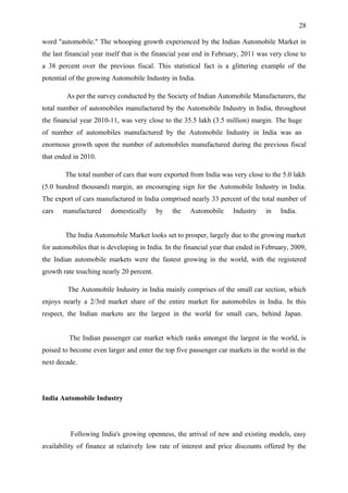 28

word "automobile." The whooping growth experienced by the Indian Automobile Market in
the last financial year itself that is the financial year end in February, 2011 was very close to
a 38 percent over the previous fiscal. This statistical fact is a glittering example of the
potential of the growing Automobile Industry in India.

         As per the survey conducted by the Society of Indian Automobile Manufacturers, the
total number of automobiles manufactured by the Automobile Industry in India, throughout
the financial year 2010-11, was very close to the 35.5 lakh (3.5 million) margin. The huge
of number of automobiles manufactured by the Automobile Industry in India was an
enormous growth upon the number of automobiles manufactured during the previous fiscal
that ended in 2010.

        The total number of cars that were exported from India was very close to the 5.0 lakh
(5.0 hundred thousand) margin, an encouraging sign for the Automobile Industry in India.
The export of cars manufactured in India comprised nearly 33 percent of the total number of
cars   manufactured      domestically     by   the    Automobile      Industry    in   India.


        The India Automobile Market looks set to prosper, largely due to the growing market
for automobiles that is developing in India. In the financial year that ended in February, 2009,
the Indian automobile markets were the fastest growing in the world, with the registered
growth rate touching nearly 20 percent.

         The Automobile Industry in India mainly comprises of the small car section, which
enjoys nearly a 2/3rd market share of the entire market for automobiles in India. In this
respect, the Indian markets are the largest in the world for small cars, behind Japan.


         The Indian passenger car market which ranks amongst the largest in the world, is
poised to become even larger and enter the top five passenger car markets in the world in the
next decade.




India Automobile Industry




          Following India's growing openness, the arrival of new and existing models, easy
availability of finance at relatively low rate of interest and price discounts offered by the
 