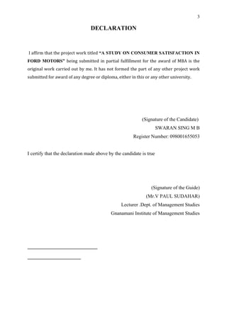 3

                                DECLARATION


I affirm that the project work titled “A STUDY ON CONSUMER SATISFACTION IN
FORD MOTORS” being submitted in partial fulfillment for the award of MBA is the
original work carried out by me. It has not formed the part of any other project work
submitted for award of any degree or diploma, either in this or any other university.




                                                           (Signature of the Candidate)
                                                                     SWARAN SING M B
                                                      Register Number: 098001655053


I certify that the declaration made above by the candidate is true




                                                                (Signature of the Guide)
                                                             (Mr.V PAUL SUDAHAR)
                                                Lecturer .Dept. of Management Studies
                                           Gnanamani Institute of Management Studies
 