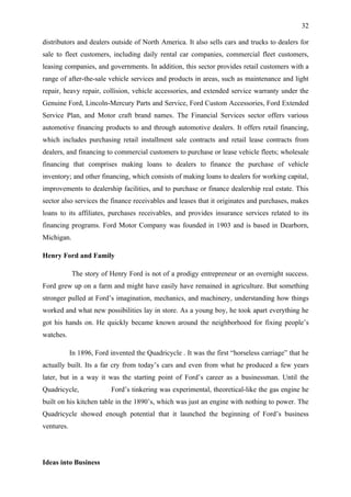 32

distributors and dealers outside of North America. It also sells cars and trucks to dealers for
sale to fleet customers, including daily rental car companies, commercial fleet customers,
leasing companies, and governments. In addition, this sector provides retail customers with a
range of after-the-sale vehicle services and products in areas, such as maintenance and light
repair, heavy repair, collision, vehicle accessories, and extended service warranty under the
Genuine Ford, Lincoln-Mercury Parts and Service, Ford Custom Accessories, Ford Extended
Service Plan, and Motor craft brand names. The Financial Services sector offers various
automotive financing products to and through automotive dealers. It offers retail financing,
which includes purchasing retail installment sale contracts and retail lease contracts from
dealers, and financing to commercial customers to purchase or lease vehicle fleets; wholesale
financing that comprises making loans to dealers to finance the purchase of vehicle
inventory; and other financing, which consists of making loans to dealers for working capital,
improvements to dealership facilities, and to purchase or finance dealership real estate. This
sector also services the finance receivables and leases that it originates and purchases, makes
loans to its affiliates, purchases receivables, and provides insurance services related to its
financing programs. Ford Motor Company was founded in 1903 and is based in Dearborn,
Michigan.

Henry Ford and Family

            The story of Henry Ford is not of a prodigy entrepreneur or an overnight success.
Ford grew up on a farm and might have easily have remained in agriculture. But something
stronger pulled at Ford’s imagination, mechanics, and machinery, understanding how things
worked and what new possibilities lay in store. As a young boy, he took apart everything he
got his hands on. He quickly became known around the neighborhood for fixing people’s
watches.

            In 1896, Ford invented the Quadricycle . It was the first “horseless carriage” that he
actually built. Its a far cry from today’s cars and even from what he produced a few years
later, but in a way it was the starting point of Ford’s career as a businessman. Until the
Quadricycle,               Ford’s tinkering was experimental, theoretical-like the gas engine he
built on his kitchen table in the 1890’s, which was just an engine with nothing to power. The
Quadricycle showed enough potential that it launched the beginning of Ford’s business
ventures.




Ideas into Business
 