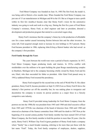 33

          Ford Motor Company was founded on June 16, 1903.The first Ford, the model A,
was being sold in Detroit a few months later. When founded the Ford Motor Company was
just one of 15 car manufacturers in Michgan and 88 in the US. But as it began to turn a profit
within its first few months,it became clear that Henry Ford’s vision for the automotive
industry was going to work and work in a big way. During the first five years of Ford Motor
Company’s existence, Henry Ford, as chief engineer and later as president, directed a
development and production program that started in a converted wagon shop.

        Henry Ford’s insistence that the company’s future lay in the production of affordable
cars for a mass market caused increasing friction between him and the other investors. As
some left, Ford acquired enough stock to increase its own holdings to 58.5 percent. Henry
Ford became president in 1906, replacing John.S.Gray,a Detroit banker who had served as
the company’s first president.

Ford Family through the Years

             The years between the world wars were a period of hectic expansion. In 1917,
Ford Motor Company began producing trucks and tractors. In 1919,a conflict with
stockholders over the millions to be spent building the giant Rouge manufacturing complex
in Dearborn, Michigan led to the company becoming wholly owned by Henry Ford and his
son, Edsel, who then succeeded his father as president. After Edsel Ford passed away in
1943,a saddened Henry Ford resumed the presidency.

             Henry Ford resigned for the second time at the end of World War II. His eldest
grandson, Henry Ford II, became president on Sept 21,1945.Even as Henry Ford II drove the
industry’s first postwar car off the assembly line, he was making plans to reorganize and
decentralize the company to resume its prewar position as a major force in a fiercely
competitive auto industry.

              Henry Ford II provided strong leadership for Ford Motor Company from the
postwar era into the 1980s.He was president from 1945 until 1960 and chief executive officer
from 1945 until 1979.He was chairman of the board of directors from 1960 until 1980 and
removed as chairman of the finance committee from 1980 until his death in 1987.Now,at the
beginning of its second century,another Ford family member has been named CEO of Ford
Motor Company, the first family member to hold the position in more than 20 years. Like his
uncle, Henry Ford I, William Clay Ford Jr.(great grandson of Henry Ford) leads a company
where “family” has a much broader meaning, referring to far more than just those with the
last name “Ford”. Today, the Ford family comprises of employees, dealers, suppliers,
 