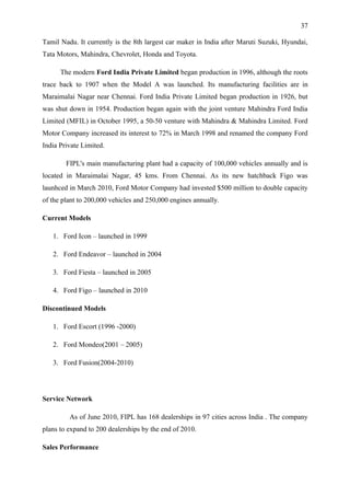 37

Tamil Nadu. It currently is the 8th largest car maker in India after Maruti Suzuki, Hyundai,
Tata Motors, Mahindra, Chevrolet, Honda and Toyota.

      The modern Ford India Private Limited began production in 1996, although the roots
trace back to 1907 when the Model A was launched. Its manufacturing facilities are in
Maraimalai Nagar near Chennai. Ford India Private Limited began production in 1926, but
was shut down in 1954. Production began again with the joint venture Mahindra Ford India
Limited (MFIL) in October 1995, a 50-50 venture with Mahindra & Mahindra Limited. Ford
Motor Company increased its interest to 72% in March 1998 and renamed the company Ford
India Private Limited.

        FIPL's main manufacturing plant had a capacity of 100,000 vehicles annually and is
located in Maraimalai Nagar, 45 kms. From Chennai. As its new hatchback Figo was
launhced in March 2010, Ford Motor Company had invested $500 million to double capacity
of the plant to 200,000 vehicles and 250,000 engines annually.

Current Models

   1. Ford Icon – launched in 1999

   2. Ford Endeavor – launched in 2004

   3. Ford Fiesta – launched in 2005

   4. Ford Figo – launched in 2010

Discontinued Models

   1. Ford Escort (1996 -2000)

   2. Ford Mondeo(2001 – 2005)

   3. Ford Fusion(2004-2010)




Service Network

         As of June 2010, FIPL has 168 dealerships in 97 cities across India . The company
plans to expand to 200 dealerships by the end of 2010.

Sales Performance
 