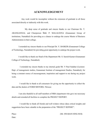 4

                             ACKNOWLEDGEMENT

            Any work would be incomplete without the extension of gratitude to all those
associated directly or indirectly with this work.


                 My deep sense of gratitude and sincere thanks to our Chairman Dr. T.
ARANGANNAL and Chairperson Smt. P. MALALEENA (Gnanamani Group of
institutions, Namakkal) for providing us a chance to undergo the course Master of Business
Administration in their college.


         I extended my sincere thanks to our Principal Dr. V. BASKER (Gnanamani College
of Technology, Namakkal) for providing great opportunity to undergo the project work.


         I would like to thank our Head of the Department Mr. S. Suresh Kumar (Gnanamani
College of Technology, Namakkal).


          I extended my sincere thanks to my internal guide Mr. V Paul Sudahar (Lecturer.
Dept .of management studies, Gnanamani Institute of management Studies, Namakkal), for
being a constant source of encouragement, inspiration and support to me during my project
work.


          I would like to thank to all consumers for giving me the opportunity to collect the
data and the dealers of FORD MOTORS, Thrissur.


         I am also thankful to all staff members of MBA department who gave me necessary
details and extended all facilities to complete the PROJECT REPORT.


          I would like to thank all friends and well wishers whose ideas critical insights and
suggestions have been valuable in the preparation of the “PROJECT REPORT”.


Place:                                                       (Mr. SWARAN SING M B)
Date:
 