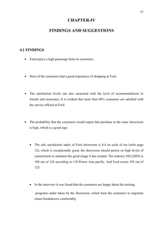 57

                                     CHAPTER-IV

                     FINDINGS AND SUGGESTIONS



4.1 FINDINGS

  •   Ford enjoys a high patronage from its customers.




  •   Most of the customers had a good experience of shopping at Ford.




  •   The satisfaction levels can also measured with the level of recommendations to
      friends and associates; It is evident that more than 80% customers are satisfied with
      the service offered at Ford.




  •   The probability that the customers would repeat that purchase at the same showroom
      is high, which is a good sign.




      •   The sale satisfaction index of Ford showroom is 8.4 on scale of ten (refer page
          32), which is exceptionally good, the showroom should persist on high levels of
          commitment to maintain the good image it has created. The industry SSI (2003) is
          104 out of 126 according to J D Power Asia pacific. And Ford scores 105 out of
          125.




      •   In the interview it was found that the customers are happy about the training

          programs under taken by the showroom, which train the customers to negotiate
          minor breakdowns comfortably.
 