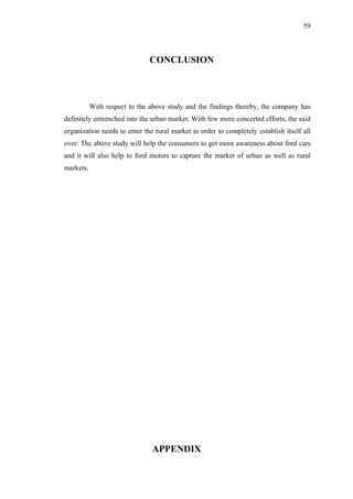 59



                              CONCLUSION



           With respect to the above study and the findings thereby, the company has
definitely entrenched into the urban market. With few more concerted efforts, the said
organization needs to enter the rural market in order to completely establish itself all
over. The above study will help the consumers to get more awareness about ford cars
and it will also help to ford motors to capture the market of urban as well as rural
markets.




                               APPENDIX
 