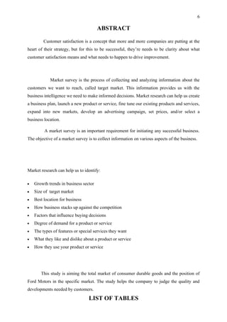 6

                                       ABSTRACT

         Customer satisfaction is a concept that more and more companies are putting at the
heart of their strategy, but for this to be successful, they’re needs to be clarity about what
customer satisfaction means and what needs to happen to drive improvement.



            Market survey is the process of collecting and analyzing information about the
customers we want to reach, called target market. This information provides us with the
business intelligence we need to make informed decisions. Market research can help us create
a business plan, launch a new product or service, fine tune our existing products and services,
expand into new markets, develop an advertising campaign, set prices, and/or select a
business location.

         A market survey is an important requirement for initiating any successful business.
The objective of a market survey is to collect information on various aspects of the business.




Market research can help us to identify:

•   Growth trends in business sector
•   Size of target market
•   Best location for business
•   How business stacks up against the competition
•   Factors that influence buying decisions
•   Degree of demand for a product or service
•   The types of features or special services they want
•   What they like and dislike about a product or service
•   How they use your product or service




       This study is aiming the total market of consumer durable goods and the position of
Ford Motors in the specific market. The study helps the company to judge the quality and
developments needed by customers.

                                  LIST OF TABLES
 