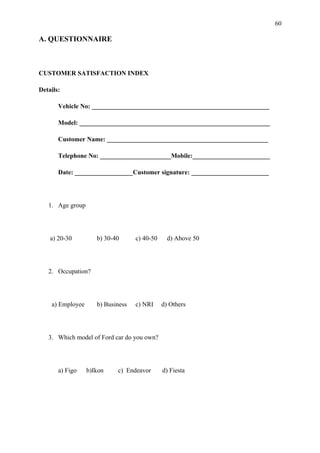 60

A. QUESTIONNAIRE



CUSTOMER SATISFACTION INDEX

Details:

       Vehicle No: _______________________________________________________

       Model: ___________________________________________________________

       Customer Name: __________________________________________________

       Telephone No: ______________________Mobile:________________________

       Date: __________________Customer signature: ________________________




   1. Age group




    a) 20-30         b) 30-40      c) 40-50     d) Above 50




   2. Occupation?




    a) Employee      b) Business   c) NRI     d) Others




   3. Which model of Ford car do you own?




       a) Figo    b)Ikon    c) Endeavor       d) Fiesta
 