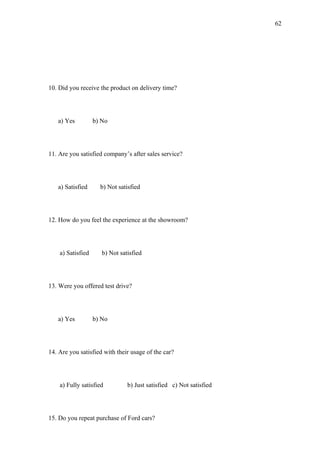 62




10. Did you receive the product on delivery time?




   a) Yes          b) No




11. Are you satisfied company’s after sales service?




   a) Satisfied      b) Not satisfied




12. How do you feel the experience at the showroom?




    a) Satisfied      b) Not satisfied




13. Were you offered test drive?




   a) Yes          b) No




14. Are you satisfied with their usage of the car?




    a) Fully satisfied          b) Just satisfied c) Not satisfied




15. Do you repeat purchase of Ford cars?
 