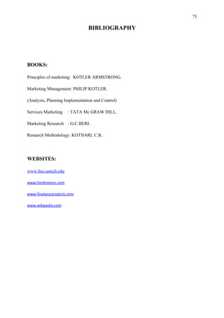 71

                                BIBLIOGRAPHY




BOOKS:

Principles of marketing: KOTLER ARMSTRONG.

Marketing Management: PHILIP KOTLER.

(Analysis, Planning Implementation and Control)

Services Marketing   : TATA Mc GRAW HILL.

Marketing Research : G.C.BERI.

Research Methodology: KOTHARI. C.R.




WEBSITES:

www.bus.umich.edu

www.fordmotors.com

www.finalyearprojects.com

www.wikipedia.com
 