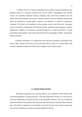 9

           A market survey is a research technique used to gather consumer preferences and
purchase intent of a company's products and services within a geographical area. Market
surveys are extremely important because companies learn what their customers like and
dislike about their products and services. Primary research involves collecting original data
about the preferences, buying habits, opinions, and attitudes of current or prospective
customers. This data can be gathered in focus groups, surveys, and field tests. Secondary
research is based on existing data from reference books, magazines and newspapers, industry
publications, chambers of commerce, government agencies, or trade associations. It yields
information about industry sales trends and growth rates, demographic profiles, and regional
business statistics.

        Customer satisfaction is a concept that more and more companies are putting at the
heart of their strategy, but for this to be successful, they’re needs to be clarity about what
customer satisfaction means and what needs to happen to drive improvement.




                                1.2 NEED FOR STUDY

         Increasing competition, ever growing market, easy availability of the finances and
increasing population of young executives, with huge disposable incomes, over the past few
years has substantially increased the sales in the automobile industry. Also, the competition
among the dealers of the products has increased with each trying to maximize their customer
base. This makes it imperative for the dealers to provide the best of the services and exceed
the customer expectations to achieve customer delight and loyalty.
 