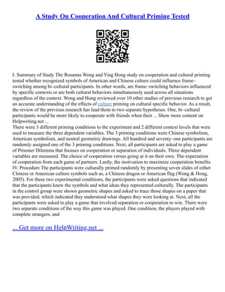 A Study On Cooperation And Cultural Priming Tested
I. Summary of Study The Rosanna Wong and Ying Hong study on cooperation and cultural priming
tested whether recognized symbols of American and Chinese culture could influence frame–
switching among bi–cultural participants. In other words, are frame–switching behaviors influenced
by specific contexts or are both cultural behaviors simultaneously used across all situations
regardless of the context. Wong and Hong reviewed over 10 other studies of previous research to get
an accurate understanding of the effects of culture priming on cultural specific behavior. As a result,
the review of the previous research has lead them to two separate hypotheses. One, bi–cultural
participants would be more likely to cooperate with friends when their ... Show more content on
Helpwriting.net ...
There were 3 different priming conditions to the experiment and 2 different context levels that were
used to measure the three dependent variables. The 3 priming conditions were Chinese symbolism,
American symbolism, and neutral geometric drawings. All hundred and seventy–one participants are
randomly assigned one of the 3 priming conditions. Next, all participants are asked to play a game
of Prisoner Dilemma that focuses on cooperation or separation of individuals. Three dependent
variables are measured. The choice of cooperation versus going at it on their own. The expectation
of cooperation from each game of partners. Lastly, the motivation to maximize cooperation benefits.
IV. Procedure The participants were culturally primed randomly by presenting seven slides of either
Chinese or American culture symbols such as, a Chinese dragon or American flag (Wong & Hong,
2005). For these two experimental conditions, the participants were asked questions that indicated
that the participants knew the symbols and what ideas they represented culturally. The participants
in the control group were shown geometric shapes and asked to trace those shapes on a paper that
was provided, which indicated they understood what shapes they were looking at. Next, all the
participants were asked to play a game that involved separation or cooperation to win. There were
two separate conditions of the way this game was played. One condition, the players played with
complete strangers, and
... Get more on HelpWriting.net ...
 