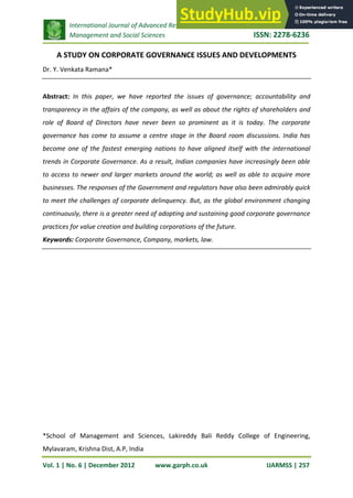International Journal of Advanced Research in
Management and Social Sciences ISSN: 2278-6236
Vol. 1 | No. 6 | December 2012 www.garph.co.uk IJARMSS | 257
A STUDY ON CORPORATE GOVERNANCE ISSUES AND DEVELOPMENTS
Dr. Y. Venkata Ramana*
Abstract: In this paper, we have reported the issues of governance; accountability and
transparency in the affairs of the company, as well as about the rights of shareholders and
role of Board of Directors have never been so prominent as it is today. The corporate
governance has come to assume a centre stage in the Board room discussions. India has
become one of the fastest emerging nations to have aligned itself with the international
trends in Corporate Governance. As a result, Indian companies have increasingly been able
to access to newer and larger markets around the world; as well as able to acquire more
businesses. The responses of the Government and regulators have also been admirably quick
to meet the challenges of corporate delinquency. But, as the global environment changing
continuously, there is a greater need of adopting and sustaining good corporate governance
practices for value creation and building corporations of the future.
Keywords: Corporate Governance, Company, markets, law.
*School of Management and Sciences, Lakireddy Bali Reddy College of Engineering,
Mylavaram, Krishna Dist, A.P, India
 