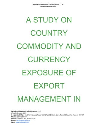 Writekraft Research & Publications LLP
(All Rights Reserved)
A STUDY ON
COUNTRY
COMMODITY AND
CURRENCY
EXPOSURE OF
EXPORT
MANAGEMENT IN
Writekraft Research & Publications LLP
(Regd. No. AAI-1261)
Corporate Office: 67, UGF, Ganges Nagar (SRGP), 365 Hairis Ganj, Tatmill Chauraha, Kanpur, 208004
Phone: 0512-2328181
Mobile: 7753818181, 9838033084
Email: info@writekraft.com
Web: www.writekraft.com
 