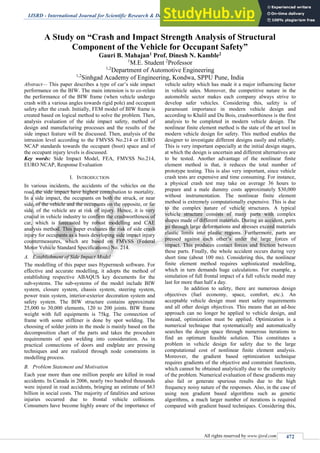 IJSRD - International Journal for Scientific Research & Development| Vol. 3, Issue 11, 2016 | ISSN (online): 2321-0613
All rights reserved by www.ijsrd.com 472
A Study on “Crash and Impact Strength Analysis of Structural
Component of the Vehicle for Occupant Safety”
Gauri B. Mahajan1 Prof. Dinesh N. Kamble2
1
M.E. Student 2
Professor
1,2
Department of Automotive Engineering
1,2
Sinhgad Academy of Engineering, Kondwa, SPPU Pune, India
Abstract— This paper describes a type of car’s side impact
performance on the BIW. The main intension is to co-relate
the performance of the BIW frame (when vehicle undergo
crash with a various angles towards rigid pole) and occupant
safety after the crash. Initially, FEM model of BIW frame is
created based on logical method to solve the problem. Then,
analysis evaluation of the side impact safety, method of
design and manufacturing processes and the results of the
side impact feature will be discussed. Then, analysis of the
intrusion level according to the FMVSS No.214 or EURO
NCAP standards towards the occupant (boot) space and of
the occupant injury levels is discussed.
Key words: Side Impact Model, FEA, FMVSS No.214,
EURO NCAP, Response Evaluation
I. INTRODUCTION
In various incidents, the accidents of the vehicles on the
road the side impact have highest contribution to mortality.
In a side impact, the occupants on both the struck, or near
side, of the vehicle and the occupants on the opposite, or far
side, of the vehicle are at risk of injury. Hence, it is very
crucial in vehicle industry to confirm the crashworthiness of
car, which is forecasted by robust modelling and CAE
analysis method. This paper evaluates the risk of side crash
injury for occupants as a basis developing side impact injury
countermeasures, which are based on FMVSS (Federal
Motor Vehicle Standard Specifications) No. 214.
A. Establishment of Side Impact Model
The modelling of this paper uses Hypermesh software. For
effective and accurate modelling, it adopts the method of
establishing respective ABAQUS key documents for the
sub-systems. The sub-systems of the model include BIW
system, closure system, chassis system, steering system,
power train system, interior-exterior decoration system and
safety system. The BIW structure contains approximate
25,000 to 30,000 elements, 120 to 200 joints. BIW frame
weight with full equipments is 75kg. The connection of
frame with some stiffener is done by spot welding. The
choosing of solder joints in the mode is mainly based on the
decomposition chart of the parts and takes the procedure
requirements of spot welding into consideration. As in
practical connections of doors and endplate are pressing
techniques and are realized through node constraints in
modelling process.
B. Problem Statement and Motivation
Each year more than one million people are killed in road
accidents. In Canada in 2006, nearly two hundred thousands
were injured in road accidents, bringing an estimate of $63
billion in social costs. The majority of fatalities and serious
injuries occurred due to frontal vehicle collisions.
Consumers have become highly aware of the importance of
vehicle safety which has made it a major influencing factor
in vehicle sales. Moreover, the competitive nature in the
automobile sector makes each company always strive to
develop safer vehicles. Considering this, safety is of
paramount importance in modern vehicle design and
according to Khalil and Du Bois, crashworthiness is the first
analysis to be completed in modern vehicle design. The
nonlinear finite element method is the state of the art tool in
modern vehicle design for safety. This method enables the
designer to investigate different designs easily and reliably.
This is very important especially at the initial design stages,
at which the design is uncertain and different alternatives are
to be tested. Another advantage of the nonlinear finite
element method is that, it reduces the total number of
prototype testing. This is also very important, since vehicle
crash tests are expensive and time consuming. For instance,
a physical crash test may take on average 36 hours to
prepare and a male dummy costs approximately $30,000
without instrumentation. The nonlinear finite element
method is extremely computationally expensive. This is due
to the complex nature of vehicle structures. A typical
vehicle structure consists of many parts with complex
shapes made of different materials. During an accident, parts
go through large deformations and stresses exceed materials
elastic limits into plastic regions. Furthermore, parts are
pressed against each other’s under the large forces of
impact. This produces contact forces and friction between
these parts. Finally, the whole accident occurs during very
short time (about 100 ms). Considering this, the nonlinear
finite element method requires sophisticated modelling,
which in turn demands huge calculations. For example, a
simulation of full frontal impact of a full vehicle model may
last for more than half a day.
In addition to safety, there are numerous design
objectives (fuel economy, space, comfort, etc.). An
acceptable vehicle design must meet safety requirements
and all other design objectives. This means that an ad-hoc
approach can no longer be applied to vehicle design, and
instead, optimization must be applied. Optimization is a
numerical technique that systematically and automatically
searches the design space through numerous iterations to
find an optimum feasible solution. This constitutes a
problem in vehicle design for safety due to the large
computational cost of nonlinear finite element analysis.
Moreover, the gradient based optimization technique
requires gradients of the objective and constraint functions,
which cannot be obtained analytically due to the complexity
of the problem. Numerical evaluation of these gradients may
also fail or generate spurious results due to the high
frequency noisy nature of the responses. Also, in the case of
using non gradient based algorithms such as genetic
algorithms, a much larger number of iterations is required
compared with gradient based techniques. Considering this,
 