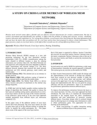 IJRET: International Journal of Research in Engineering and Technology eISSN: 2319-1163 | pISSN: 2321-7308
__________________________________________________________________________________________
Volume: 02 Special Issue: 02 | Dec-2013, Available @ http://www.ijret.org 31
A STUDY ON CROSS LAYER METRICS OF WIRELESS MESH
NETWORK
Swarnali Chakraborty1
, Abhishek Majumder2
1
Department of Computer Science and Engineering, Tripura University
2
Department of Computer Science and Engineering, Tripura University
Abstract
Wireless mesh network (wmn) offers a flexible and cost effective network infrastructure for wireless communication. But due to
wireless environment and unpredictable user mobility, it suffers from the problem of routing path selection, security, scheduling,
resource allocation and congestione etc. For solving these problems, several metrics have been proposed. But using information from
only one layer the metric does not perform well. So, cross layer mertics have been proposed to achieve a better performance. This
paper presents a study on cross layer metrics in the light of their versatile uses for solving different problems in wmn.
Keywords: Wireless Mesh Network, Cross layer metrics, Routing, Scheduling.
----------------------------------------------------------------------***--------------------------------------------------------------------
1. INTRODUCTION
Wireless Mesh Network (WMN) emerges as a new and
promising technology for the next generation wireless
technologies [1][9]. In a WMN, communication among the
nodes situated at different location is done by relaying
information over wireless links [14]. The Mesh Networks are
self-organized, self-configured and easily adaptable to different
traffic requirements and network changes [11]. The three
different network elements that construct the mesh network
architecture are [14]: network gateways, mesh routers and
mobile nodes.
Network Gateway (NG): This element acts as an entrance to
another network.
Mesh Routers (MR): MRs performs routing of internet as
well as intranet traffic to and from the mobile nodes.
Mobile Nodes (MN): The Mobile Node (MN) is a device
whose location and point of attachment to the internet may
change frequently.
As WMN deal with the highly unstable wireless medium the
design of algorithms that consider link quality to choose the
best route are enabling routing metrics and protocols to evolve.
Cross layer metrics are the new hype of the wireless networks.
It has achieved a good result as in the cross layer approach
multiple parameters from different layers can intercourse
compactly [12].
In this paper some of the different utilities of cross layer
metrics have been discussed. The cross layer metrics are used
in many areas such as for the efficient routing, to manage the
traffic, to identify the selfish participants, etc. This paper
shows some of the aspects of the cross layer metrics.
Rest of the paper is organized as follows. Section 2 describes
the overview on cross layer metrics. Section 3 presents some of
the metric components. Section 4 discusses some of the use of
the cross layer metrics and finally in section the conclusion has
been presented.
2. OVERVIEW
Several metrics are used in WMN for performing a wide range
of functionalities. Generally the layered approach is followed.
This section gives an overview on the metrics for WMN.
In Open System Interconnection (OSI) model the design and
the implementation of the network is divided into modules.
Each layer controls its own decision variable. It hides the
complexity of the lower layer and provides well defined
services to the upper layer. It is easy for debugging, abstraction
design and implementation [8]. But it is not good for energy
efficiency and also for performance. There is no mechanism
for performance optimization between different layers.
To improve the performance interaction between the layers is
very much necessary. For this, cross layer approach has been
introduced. The main idea is to maintain the functionalities
associated to the original layers but allow coordination,
interaction and joint optimization of protocols crossing
different layers. Cross-layer design refers to protocol design
done by allowing layers to exchange state information in order
to obtain performance gains. Two approaches for cross-
layering can be defined [8]:
 Weak cross-layering: It enables interaction among
entities at different layers of the protocol stack.
 