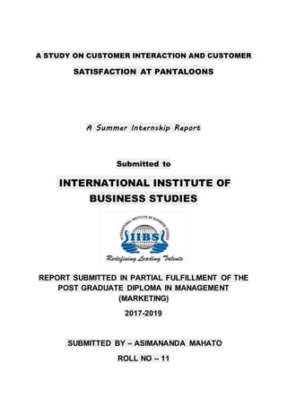A STUDY ON CUSTOMER INTERACTION AND CUSTOMER
SATISFACTION AT PANTALOONS
A Summer Internship Report
Submitted to
INTERNATIONAL INSTITUTE OF
BUSINESS STUDIES
REPORT SUBMITTED IN PARTIAL FULFILLMENT OF THE
POST GRADUATE DIPLOMA IN MANAGEMENT
(MARKETING)
2017-2019
SUBMITTED BY – ASIMANANDA MAHATO
ROLL NO – 11
 
