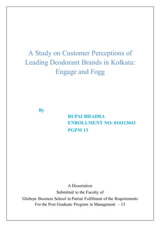 A Study on Customer Perceptions of
Leading Deodorant Brands in Kolkata:
Engage and Fogg
By
RUPAI BHADRA
ENROLLMENT NO: 010113043
PGPM 13
A Dissertation
Submitted to the Faculty of
Globsyn Business School in Partial Fulfilment of the Requirements
For the Post Graduate Program in Management – 13
 