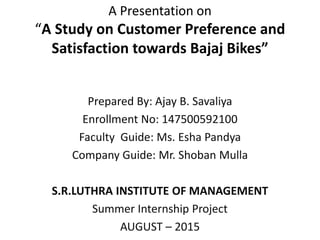 A Presentation on
“A Study on Customer Preference and
Satisfaction towards Bajaj Bikes”
Prepared By: Ajay B. Savaliya
Enrollment No: 147500592100
Faculty Guide: Ms. Esha Pandya
Company Guide: Mr. Shoban Mulla
S.R.LUTHRA INSTITUTE OF MANAGEMENT
Summer Internship Project
AUGUST – 2015
 