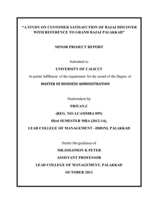 “A STUDY ON CUSTOMER SATISAFCTION OF BAJAJ DISCOVER
WITH REFERENCE TO GRAND BAJAJ PALAKKAD”
MINOR PROJECT REPORT
Submitted to
UNIVERSITY OF CALICUT
In partial fulfillment of the requirement for the award of the Degree of
MASTER OF BUSINESS ADMINISTRATION
Undertaken by
PRIYAN.C
(REG. NO: LCAMMBA 099)
IIIrd SEMESTER MBA (2012-14),
LEAD COLLEGE OF MANAGEMENT –DHONI, PALAKKAD
Under the guidance of
MR.SOLOMON K PETER
ASSISTANT PROFESSOR
LEAD COLLEGE OF MANAGEMENT, PALAKKAD
OCTOBER 2013
 