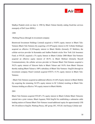 Madhya Pradesh circle on June 4, 1998 by Bharti Telenet thereby ending fixed-line services
monopoly of DoT (now BSNL)

1999

-Warburg Pincus (through its investment company

Brentwood Investment Holdings Limited) acquired a 19.05% equity interest in Bharti Tele-
Ventures Bharti Tele-Ventures (by acquiring a 63.45%equity interest in SC Cellular Holdings)
acquired an effective 32.36%equity interest in Bharti Mobile (formerly JT Mobiles), the
cellular services provider In Karnataka and Andhra Pradesh circles New York Life Insurance
Fund, or NYLIF, acquired a 3% equity Interest in Bharti Cellular 2000 Bharti Tele-Ventures
acquired an effective equity interest of 40.5% in Bharti Mobinet (formerly Skycell
Communications), the cellular services provider in Chennai Bharti Tele-Ventures acquired a
30.2% equity interest of Telecom Italia in Bharti Telenet and 18.8% from Bharti Telecom
thereby making Bharti Telenet a 100% subsidiary of Bharti Tele-Ventures- SingTel (through its
investment company Pastel Limited) acquired STET's 15.3% equity interest in Bharti Tele-
Ventures

- Bharti Tele-Ventures acquired an additional effective 41.64% Equity interest in Bharti Mobile
(by acquiring the remaining 36.55% equity interest in SC Cellular) resulting in Bharti Tele-
Ventures holding an effective 74% equity interest in Bharti Mobile.

2001

Bharti Tele-Ventures acquired NYLIF's 3% equity interest in Bharti Cellular Bharti Telesonic
entered into a joint venture, Bharti Aquanet, With SingTel for establishing a submarine cable
landing station at Chennai Bharti Tele-Ventures issued additional equity for approximately US$
481.30 million to SingTel, Warburg Pincus, AIF group, IFC, NYLIF, And Seejay Cellular and



                                                                                            10
 
