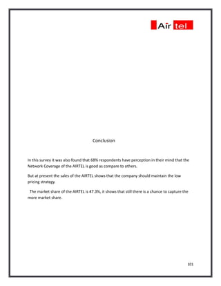 Conclusion


In this survey it was also found that 68% respondents have perception in their mind that the
Network Coverage of the AIRTEL is good as compare to others.

But at present the sales of the AIRTEL shows that the company should maintain the low
pricing strategy.

 The market share of the AIRTEL is 47.3%, it shows that still there is a chance to capture the
more market share.




                                                                                             101
 