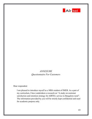 ANNEXURE
                    Questionnaire For Customers



Dear respondent

   I am pleased to introduce myself as a MBA student of IMER. As a part of
   my curriculum, I have undertaken a research on “A study on customer
   satisfaction and retention strategy for AIRTEL service in Bangalore rural”.
   The information provided by you will be strictly kept confidential and used
   for academic purpose only.


                                                                           103
 