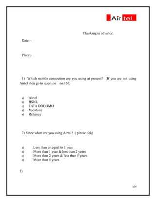 Thanking in advance.

 Date: -



 Place:-




 1) Which mobile connection are you using at present? (If you are not using
Airtel then go to question no.16?)



 a)   Airtel
 b)   BSNL
 c)   TATA DOCOMO
 d)   Vodafone
 e)   Reliance




 2) Since when are you using Airtel? ( please tick)



 a)        Less than or equal to 1 year
 b)        More than 1 year & less than 2 years
 c)        More than 2 years & less than 5 years
 d)        More than 5 years


3)



                                                                        104
 