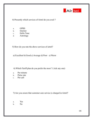 4) Presently which services of Airtel do you avail ?



a.       GPRS
b.       Internet
c.       Hello Tune
d.       Astrology




5) How do you rate the above services of airtel?



a) Excellent b) Good c) Average d) Poor e) Worst




 6) Which Tariff plan do you prefer the most ? ( tick any one)

a.    Per minute
b.    Pulse rate
c.    Per call




7) Are you aware that customer care service is charged in Airtel?



a.       Yes
b.       No


                                                                    106
 