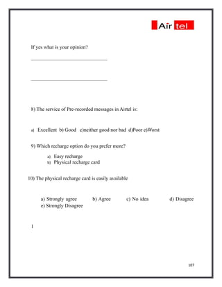If yes what is your opinion?

 ______________________________



 ______________________________




 8) The service of Pre-recorded messages in Airtel is:



 a)   Excellent b) Good c)neither good nor bad d)Poor e)Worst


 9) Which recharge option do you prefer more?

          a)   Easy recharge
          b)   Physical recharge card


10) The physical recharge card is easily available



       a) Strongly agree         b) Agree        c) No idea     d) Disagree
       e) Strongly Disagree



 1




                                                                        107
 
