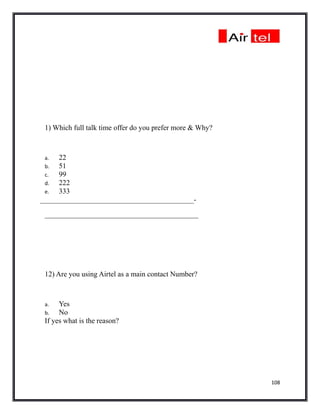 1) Which full talk time offer do you prefer more & Why?



 a.  22
 b.  51
 c.  99
 d.  222
 e.  333
__________________________________________-

 __________________________________________




 12) Are you using Airtel as a main contact Number?



 a.   Yes
 b.   No
 If yes what is the reason?




                                                           108
 